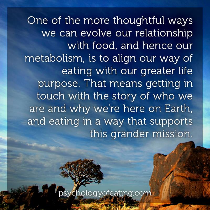 One of the more thoughtful ways we can evolve our relationship with food, and hence our metabolism, is to align our way of eating with our greater life purpose. That means getting in touch with the story of who we are and why we're here on Earth, and eating in a way that supports this grander mission
