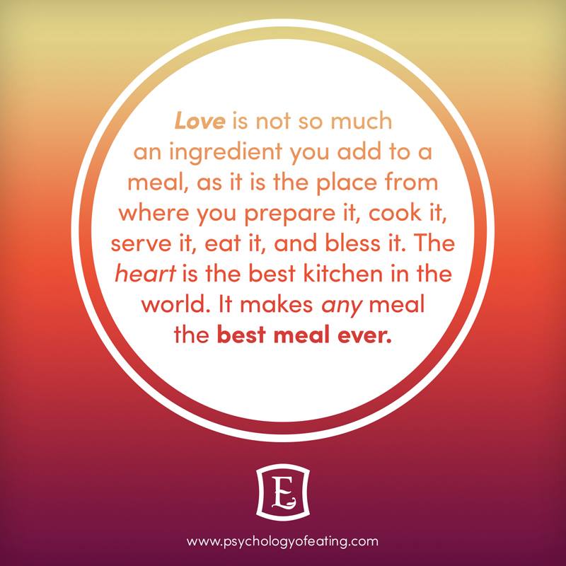 Love is not so much an ingredient you add to a meal, as it is the place from where you prepare it, cook it, serve it, eat it, and bless it. The heart is the best kitchen in the world. It makes any meal the best meal ever
